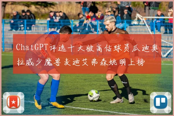 ChatGPT评选十大被高估球员瓜迪奥拉威少魔兽麦迪艾弗森姚明上榜