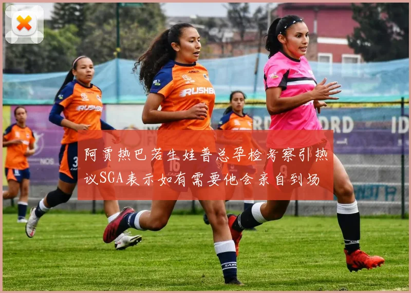 阿贾热巴若生娃普总孕检考察引热议SGA表示如有需要他会亲自到场