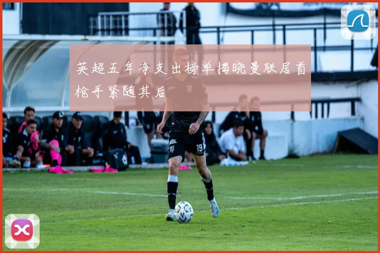 英超五年净支出榜单揭晓曼联居首枪手紧随其后