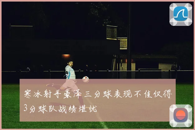 寒冰射手豪泽三分球表现不佳仅得3分球队战绩堪忧