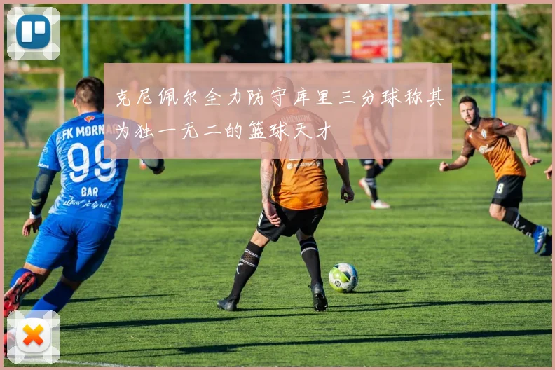 克尼佩尔全力防守库里三分球称其为独一无二的篮球天才