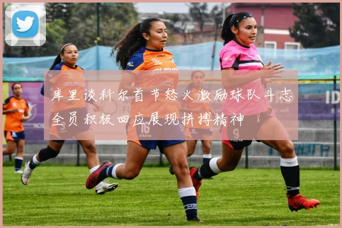 库里谈科尔首节怒火激励球队斗志全员积极回应展现拼搏精神