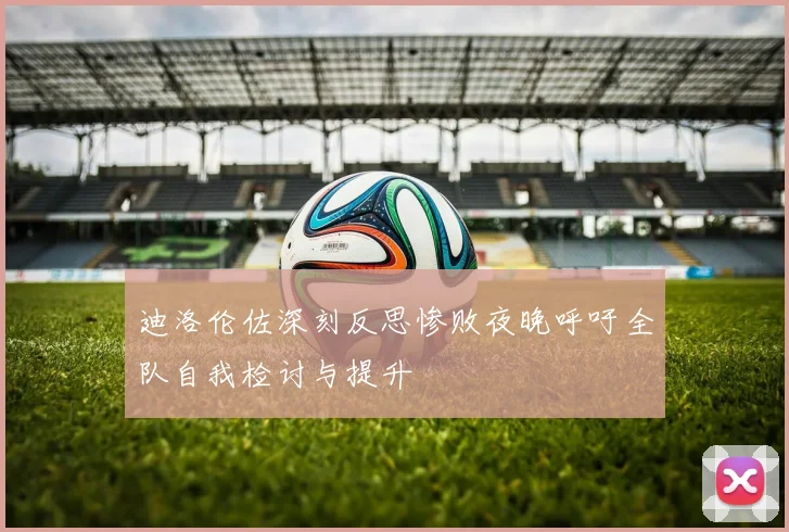 迪洛伦佐深刻反思惨败夜晚呼吁全队自我检讨与提升