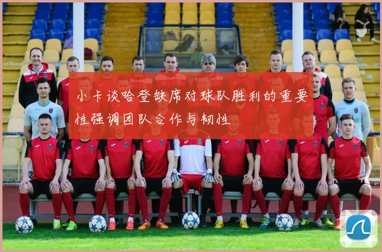 小卡谈哈登缺席对球队胜利的重要性强调团队合作与韧性