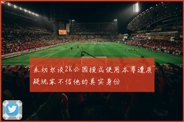 米切尔谈2K公园模式使用本尊遭质疑玩家不信他的真实身份