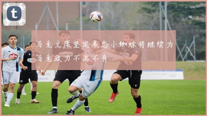 马竞主席坚定表态小蜘蛛将继续为马竞效力不离不弃