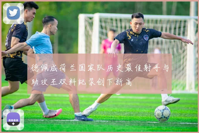 德佩成荷兰国家队历史最佳射手与助攻王双料纪录创下新高