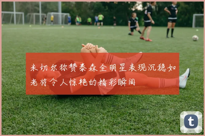 米切尔称赞泰森全明星表现沉稳如老将令人惊艳的精彩瞬间