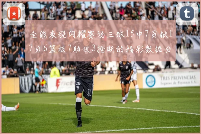 全能表现闪耀赛场三球15中7贡献17分6篮板7助攻3抢断的精彩数据分析