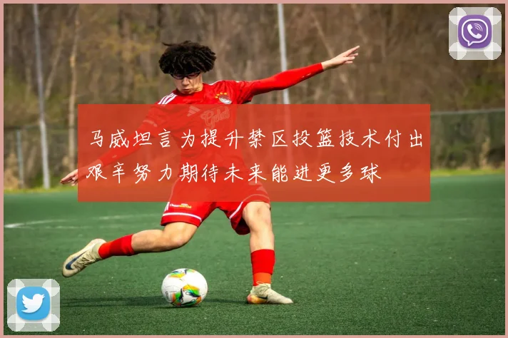 马威坦言为提升禁区投篮技术付出艰辛努力期待未来能进更多球