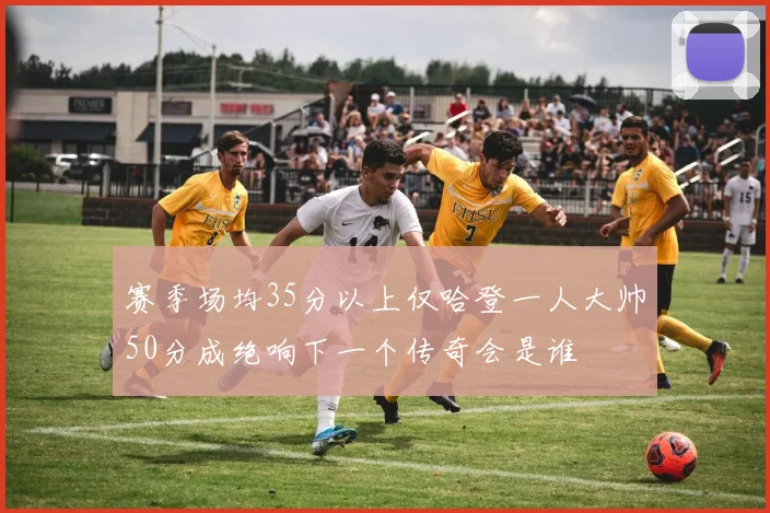 赛季场均35分以上仅哈登一人大帅50分成绝响下一个传奇会是谁