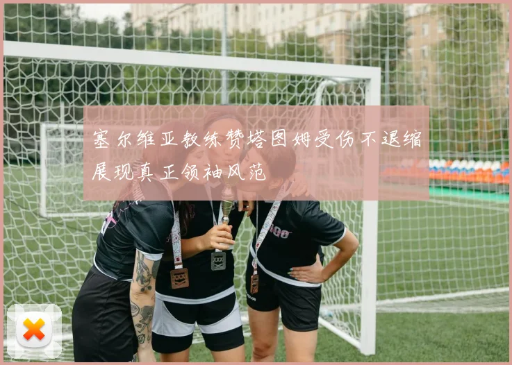 塞尔维亚教练赞塔图姆受伤不退缩展现真正领袖风范