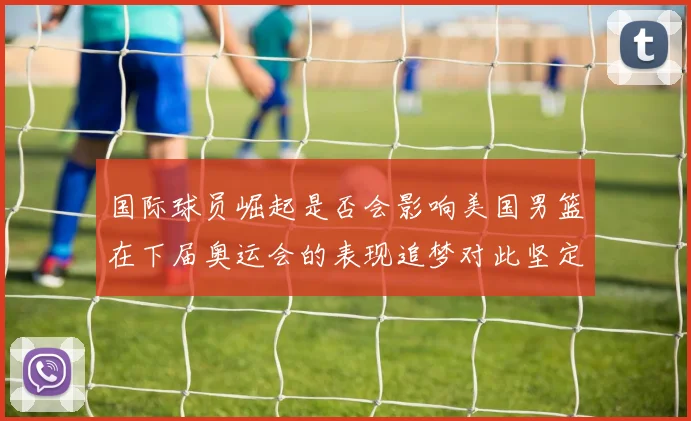 国际球员崛起是否会影响美国男篮在下届奥运会的表现追梦对此坚定回应