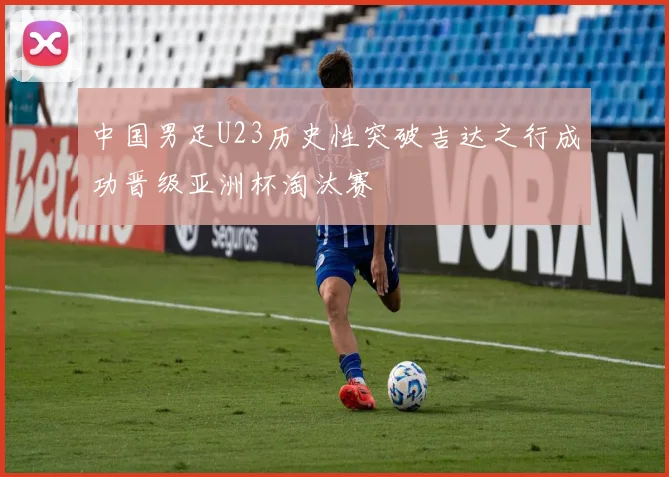中国男足U23历史性突破吉达之行成功晋级亚洲杯淘汰赛