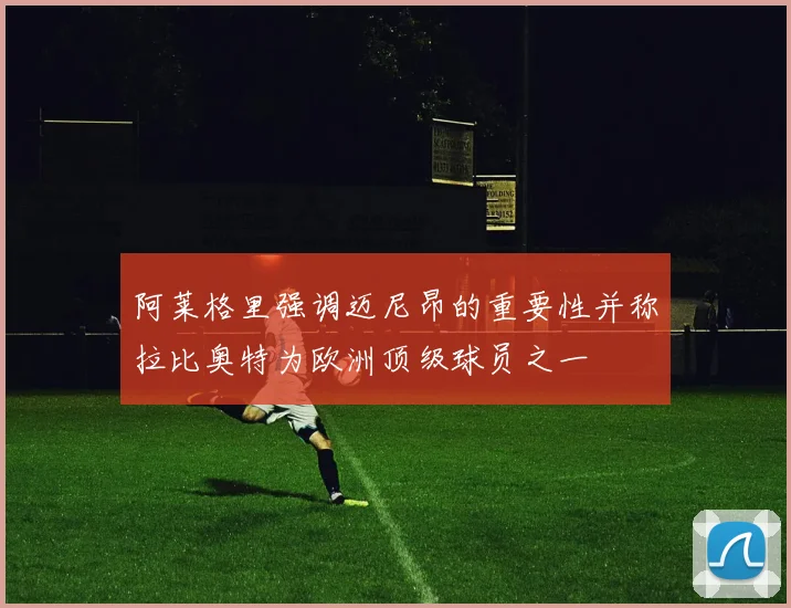 阿莱格里强调迈尼昂的重要性并称拉比奥特为欧洲顶级球员之一