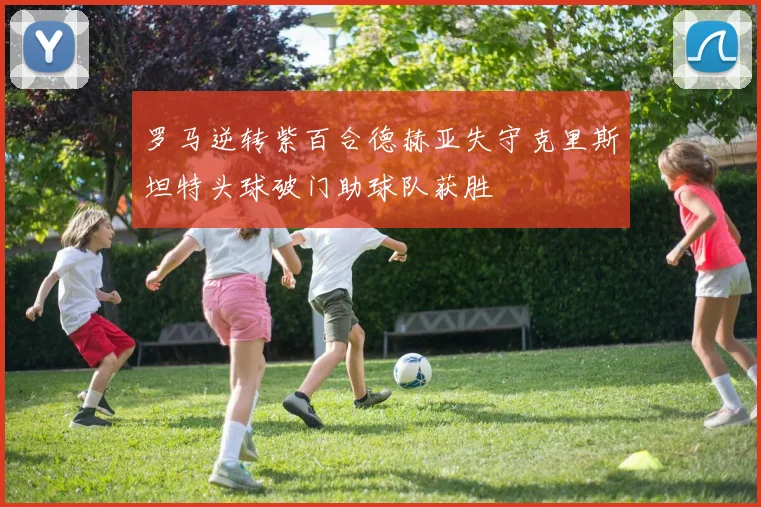 罗马逆转紫百合德赫亚失守克里斯坦特头球破门助球队获胜