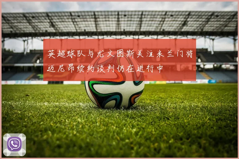 英超球队与尤文图斯关注米兰门将迈尼昂续约谈判仍在进行中