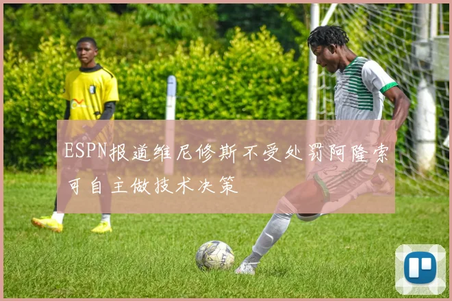 ESPN报道维尼修斯不受处罚阿隆索可自主做技术决策
