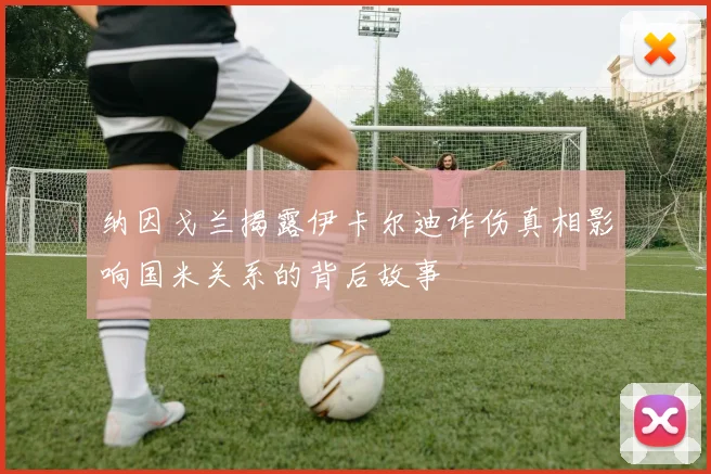 纳因戈兰揭露伊卡尔迪诈伤真相影响国米关系的背后故事