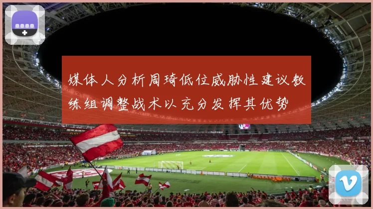 媒体人分析周琦低位威胁性建议教练组调整战术以充分发挥其优势