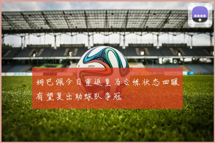 姆巴佩今日重返皇马合练状态回暖有望复出助球队争冠