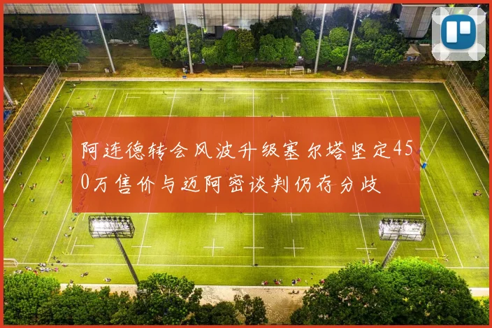 阿连德转会风波升级塞尔塔坚定450万售价与迈阿密谈判仍存分歧