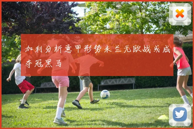 加利分析意甲形势米兰无欧战或成夺冠黑马