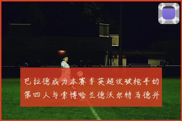 巴拉德成为本赛季英超攻破枪手的第四人与索博哈兰德沃尔特马德并肩齐名
