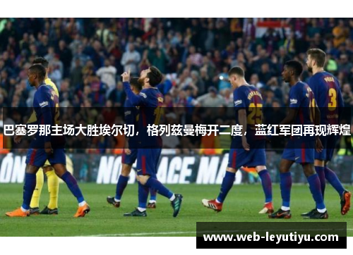 巴塞罗那主场大胜埃尔切，格列兹曼梅开二度，蓝红军团再现辉煌