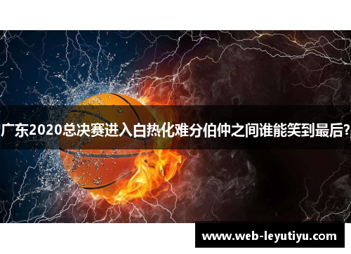 广东2020总决赛进入白热化难分伯仲之间谁能笑到最后？