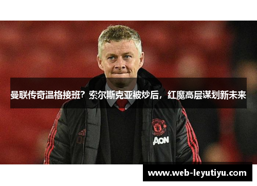 曼联传奇温格接班？索尔斯克亚被炒后，红魔高层谋划新未来