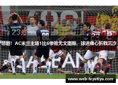 悲剧！AC米兰主场1比6惨败尤文图斯，球迷痛心折戟沉沙