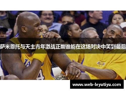 萨米恩托与天主青年激战正酣谁能在这场对决中笑到最后